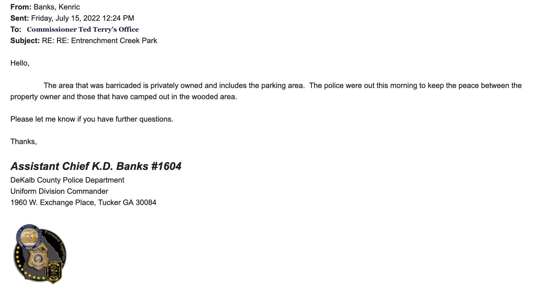 An email from DeKalb County police to county commissioner Ted Terry's office, confirming that PD was on hand at the behest of the property owner. The text of the email is as follows:
From: Banks, Kenric
Sent: Friday, July 15, 2022 12:24 PM
To: [comissioner ted terry's office]
Subject: RE: RE: Entrenchment Creek Park
Hello,
The area that was barricaded is privately owned and includes the parking area. The police were out this morning to keep the peace between the property owner and those that have camped out in the wooded area.
Please let me know if you have further questions.
Thanks,
Assistant Chief K.D. Banks #1604
DeKalb County Police Department
Uniform Division Commander 1960 W. Exchange Place, Tucker GA 30084
